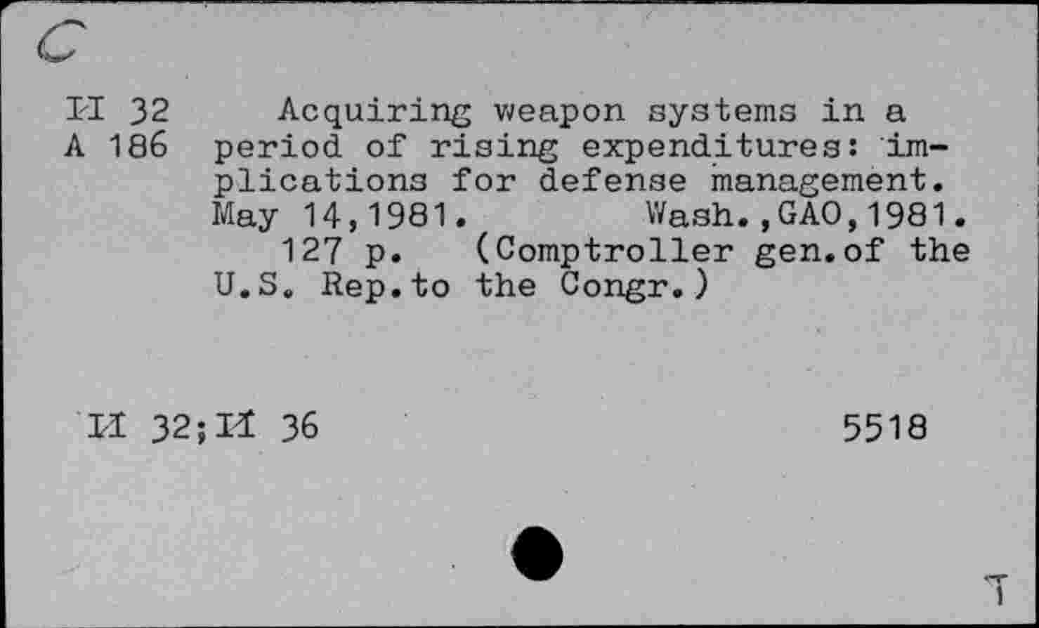 ﻿I'l 32 Acquiring weapon systems in a A 186 period of rising expenditures: implications for defense management. May 14,1981.	Wash.,GAO,1981.
127 p. (Comptroller gen.of the U.S. Rep.to the Congr.)
II 32; Il 36
5518